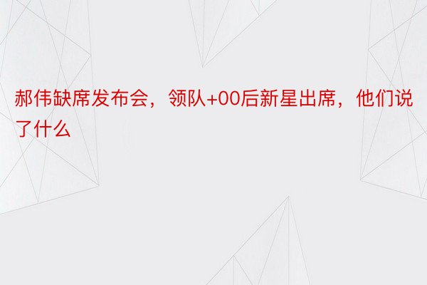 郝伟缺席发布会，领队+00后新星出席，他们说了什么