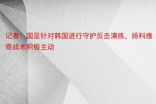 记者：国足针对韩国进行守护反击演练，扬科维奇战术积极主动