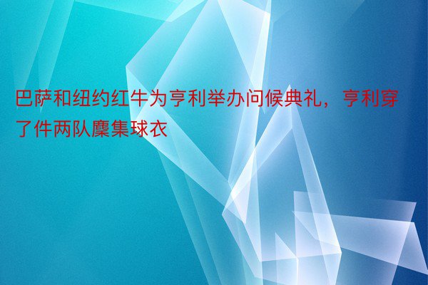 巴萨和纽约红牛为亨利举办问候典礼，亨利穿了件两队麇集球衣