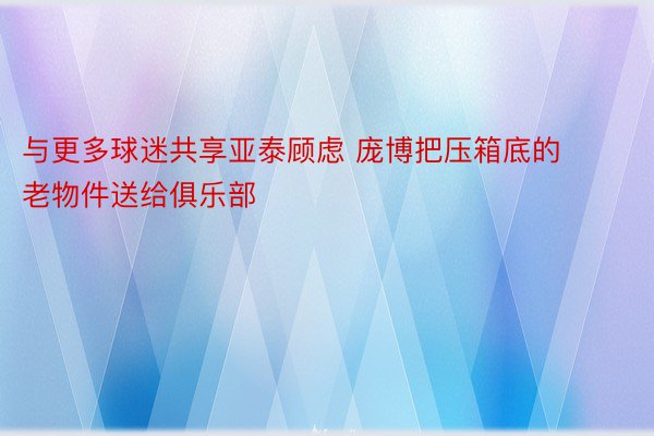 与更多球迷共享亚泰顾虑 庞博把压箱底的老物件送给俱乐部