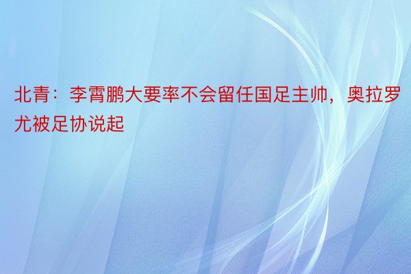 北青：李霄鹏大要率不会留任国足主帅，奥拉罗尤被足协说起