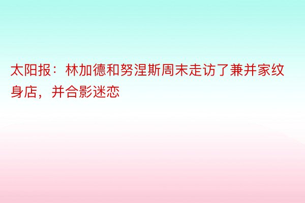 太阳报：林加德和努涅斯周末走访了兼并家纹身店，并合影迷恋