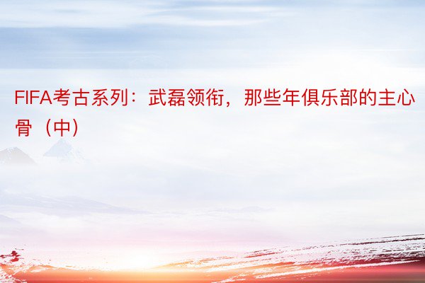 FIFA考古系列：武磊领衔，那些年俱乐部的主心骨（中）