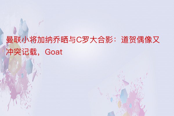 曼联小将加纳乔晒与C罗大合影：道贺偶像又冲突记载，Goat