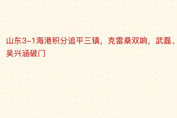 山东3-1海港积分追平三镇，克雷桑双响，武磊、吴兴涵破门