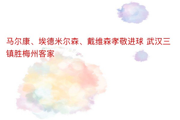 马尔康、埃德米尔森、戴维森孝敬进球 武汉三镇胜梅州客家