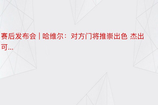 赛后发布会 | 哈维尔：对方门将推崇出色 杰出可...