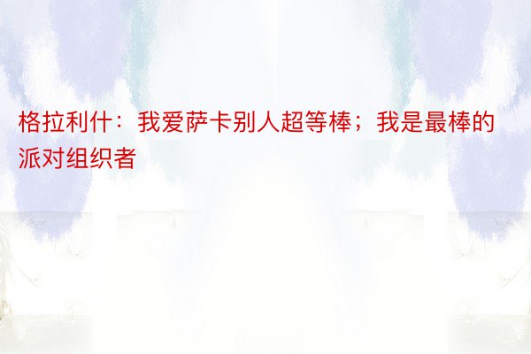 格拉利什：我爱萨卡别人超等棒；我是最棒的派对组织者