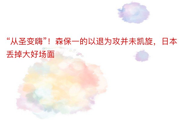 “从圣变嗨”！森保一的以退为攻并未凯旋，日本丢掉大好场面