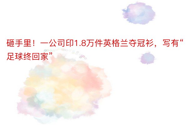 砸手里！一公司印1.8万件英格兰夺冠衫，写有“足球终回家”