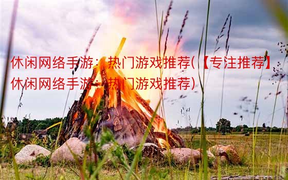 休闲网络手游：热门游戏推荐(【专注推荐】休闲网络手游：热门游戏推荐)